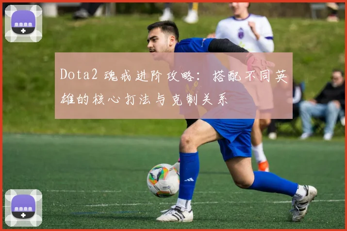 Dota2 魂戒进阶攻略:搭配不同英雄的核心打法与克制关系